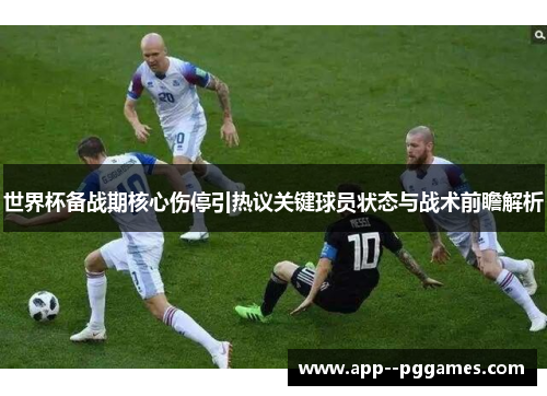 世界杯备战期核心伤停引热议关键球员状态与战术前瞻解析