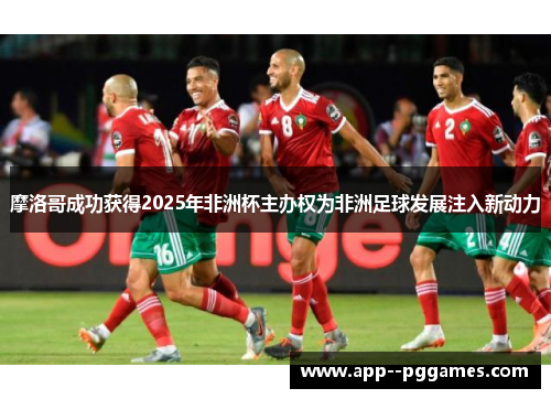 摩洛哥成功获得2025年非洲杯主办权为非洲足球发展注入新动力