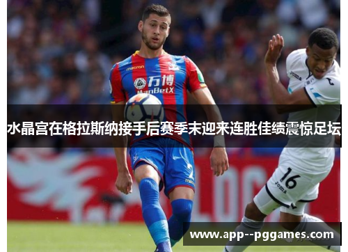 水晶宫在格拉斯纳接手后赛季末迎来连胜佳绩震惊足坛