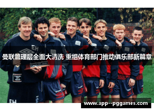 曼联管理层全面大清洗 重组体育部门推动俱乐部新篇章