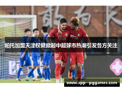 帕托加盟天津权健掀起中超球市热潮引发各方关注