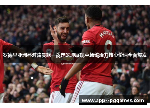 罗德里亚洲杯对阵曼联一战定乾坤展现中场统治力核心价值全面爆发